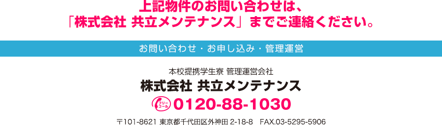 上記物件のお問い合わせは「株式会社 共立メンテナンス」までご連絡ください。 お問い合わせ・お申し込み・管理運営 本校提携学生寮 管理運営会社 株式会社 共立メンテナンス