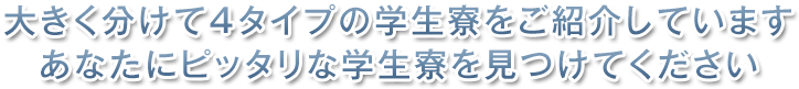 大きく分けて4タイプの学生寮をご紹介しています。あなたにピッタリな学生寮を見つけてください。