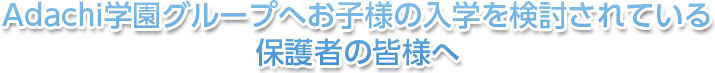 Adachi学園グループへお子様の入学を検討されている保護者の皆様へ