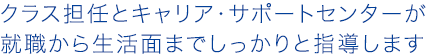 クラス担任とキャリア・サポートセンターが就職から生活面までしっかりと指導します