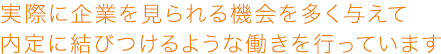 実際に企業を見られる機会を多く与えて内定に結びつけるような働きを行っています