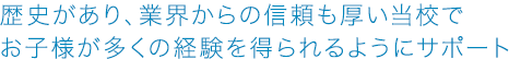 歴史があり、業界からの信頼も厚い当校でお子様が多くの経験を得られるようにサポート